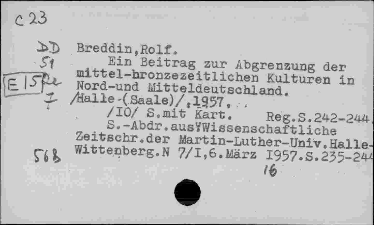 ﻿Breddin,Rolf.
Ein ßeitra.g zur Abgrenzung der mittel-bronzezeitlichen Kulturen in Nord-und Mitteldeutschland.
/Halle-(Saale)/,1^57, ,
QI0Ax§*mit	Reg.S.242-244
- . 4-S ’ йАЪ?г • aus^Wissenschaf tliche sc^r. der Martin-Luther-Univ, Halle-
Wittenberg.N 7/1,6.März I957.S.235-24^